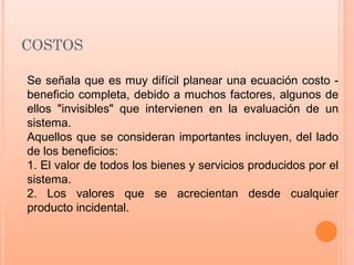 COSTOS
Se señala que es muy difícil planear una ecuación costo -
beneficio completa, debido a muchos factores, algunos de
ellos "invisibles" que intervienen en la evaluación de un
sistema.
Aquellos que se consideran importantes incluyen, del lado
de los beneficios:
1. El valor de todos los bienes y servicios producidos por el
sistema.
2. Los valores que se acrecientan desde cualquier
producto incidental.
 