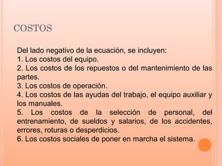 COSTOS
Del lado negativo de la ecuación, se incluyen:
1. Los costos del equipo.
2. Los costos de los repuestos o del mantenimiento de las
partes.
3. Los costos de operación.
4. Los costos de las ayudas del trabajo, el equipo auxiliar y
los manuales.
5. Los costos de la selección de personal, del
entrenamiento, de sueldos y salarios, de los accidentes,
errores, roturas o desperdicios.
6. Los costos sociales de poner en marcha el sistema.
 