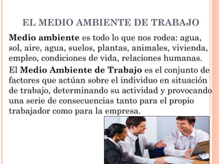 EL MEDIO AMBIENTE DE TRABAJO
Medio ambiente es todo lo que nos rodea: agua,
sol, aire, agua, suelos, plantas, animales, vivienda,
empleo, condiciones de vida, relaciones humanas.
El Medio Ambiente de Trabajo es el conjunto de
factores que actúan sobre el individuo en situación
de trabajo, determinando su actividad y provocando
una serie de consecuencias tanto para el propio
trabajador como para la empresa.
 
