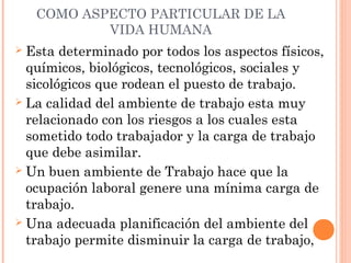 COMO ASPECTO PARTICULAR DE LA
VIDA HUMANA
 Esta determinado por todos los aspectos físicos,
químicos, biológicos, tecnológicos, sociales y
sicológicos que rodean el puesto de trabajo.
 La calidad del ambiente de trabajo esta muy
relacionado con los riesgos a los cuales esta
sometido todo trabajador y la carga de trabajo
que debe asimilar.
 Un buen ambiente de Trabajo hace que la
ocupación laboral genere una mínima carga de
trabajo.
 Una adecuada planificación del ambiente del
trabajo permite disminuir la carga de trabajo,
 