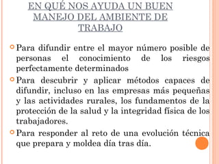 EN QUÉ NOS AYUDA UN BUEN
MANEJO DEL AMBIENTE DE
TRABAJO
 Para difundir entre el mayor número posible de
personas el conocimiento de los riesgos
perfectamente determinados
 Para descubrir y aplicar métodos capaces de
difundir, incluso en las empresas más pequeñas
y las actividades rurales, los fundamentos de la
protección de la salud y la integridad física de los
trabajadores.
 Para responder al reto de una evolución técnica
que prepara y moldea día tras día.
 