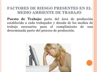 FACTORES DE RIESGO PRESENTES EN EL
MEDIO AMBIENTE DE TRABAJO
Puesto de Trabajo: parte del área de producción
establecida a cada trabajador y dotada de los medios de
trabajo necesarios para el cumplimiento de una
determinada parte del proceso de producción.
 