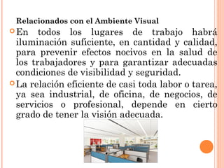 Relacionados con el Ambiente Visual
En todos los lugares de trabajo habrá
iluminación suficiente, en cantidad y calidad,
para prevenir efectos nocivos en la salud de
los trabajadores y para garantizar adecuadas
condiciones de visibilidad y seguridad.
La relación eficiente de casi toda labor o tarea,
ya sea industrial, de oficina, de negocios, de
servicios o profesional, depende en cierto
grado de tener la visión adecuada.
 