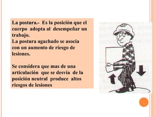 La postura.-La postura.- Es la posición que el
cuerpo adopta al desempeñar un
trabajo.
La postura agachado se asocia
con un aumento de riesgo de
lesiones.
Se considera que mas de una
articulación que se desvía de la
posición neutral produce altos
riesgos de lesiones
 