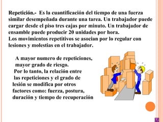 Repetición.-Repetición.- Es la cuantificación del tiempo de una fuerza
similar desempeñada durante una tarea. Un trabajador puede
cargar desde el piso tres cajas por minuto. Un trabajador de
ensamble puede producir 20 unidades por hora.
Los movimientos repetitivos se asocian por lo regular con
lesiones y molestias en el trabajador.
A mayor numero de repeticiones,
mayor grado de riesgo.
Por lo tanto, la relación entre
las repeticiones y el grado de
lesión se modifica por otros
factores como: fuerza, postura,
duración y tiempo de recuperación
 