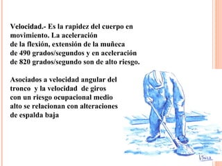 VelocidadVelocidad.- Es la rapidez del cuerpo en
movimiento. La aceleración
de la flexión, extensión de la muñeca
de 490 grados/segundos y en aceleración
de 820 grados/segundo son de alto riesgo.
Asociados a velocidad angular del
tronco y la velocidad de giros
con un riesgo ocupacional medio
alto se relacionan con alteraciones
de espalda baja
 