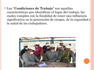  Las “Condiciones de Trabajo” son aquellas
características que identifican el lugar del trabajo, las
cuales cumplen con la finalidad de tener una influencia
significativa en la generación de riesgos, de la seguridad y
la salud de los trabajadores.
 