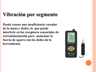 Vibración por segmentoVibración por segmento
Puede causar una insuficiencia vascular
de la mano y dedos, lo que puede
interferir en los receptores sensoriales de
retroalimentación para aumentar la
fuerza de agarre con los dedos de la
herramienta.
 