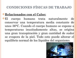 CONDICIONES FÍSICAS DE TRABAJO
 Relacionados con el Calor:
 El cuerpo humano trata naturalmente de
conservar una temperatura media constante de
unos 36°C. Cuando el cuerpo humano se expone a
temperaturas inusitadamente altas, se origina
una gran transpiración y gran cantidad de sudor
se evapora de la piel. Todo esto puede alterar el
equilibrio normal de los líquidos del organismo.
 