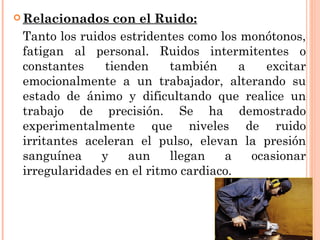  Relacionados con el Ruido:
Tanto los ruidos estridentes como los monótonos,
fatigan al personal. Ruidos intermitentes o
constantes tienden también a excitar
emocionalmente a un trabajador, alterando su
estado de ánimo y dificultando que realice un
trabajo de precisión. Se ha demostrado
experimentalmente que niveles de ruido
irritantes aceleran el pulso, elevan la presión
sanguínea y aun llegan a ocasionar
irregularidades en el ritmo cardiaco.
 