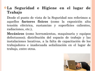  La Seguridad e Higiene en el lugar de
Trabajo
Desde el punto de vista de la Seguridad nos referimos a
aquellos factores físicos (como la exposición alta
tensión eléctrica, sustancias y superficies calientes,
radiaciones, etc.),
Mecánicos (como herramientas, maquinaria y equipos
defectuosos); distribución del espacio de trabajo y las
instalaciones locativas, a la falta de capacitación de los
trabajadores e inadecuada señalización en el lugar de
trabajo, entre otros.
 