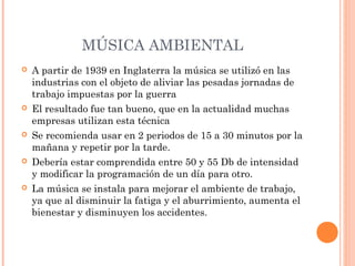 MÚSICA AMBIENTAL
 A partir de 1939 en Inglaterra la música se utilizó en las
industrias con el objeto de aliviar las pesadas jornadas de
trabajo impuestas por la guerra
 El resultado fue tan bueno, que en la actualidad muchas
empresas utilizan esta técnica
 Se recomienda usar en 2 periodos de 15 a 30 minutos por la
mañana y repetir por la tarde.
 Debería estar comprendida entre 50 y 55 Db de intensidad
y modificar la programación de un día para otro.
 La música se instala para mejorar el ambiente de trabajo,
ya que al disminuir la fatiga y el aburrimiento, aumenta el
bienestar y disminuyen los accidentes.
 