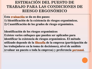 ESTIMACIÓN DEL PUESTO DE
TRABAJO PARA LAS CONDICIONES DE
RIESGO ERGONÓMICO
EstaEsta evaluaciónevaluación se da en dos pasos:se da en dos pasos:
1) Identificación de la existencia de riesgos ergonómicos.1) Identificación de la existencia de riesgos ergonómicos.
2) Cuantificación de los grados de riesgo ergonómico.2) Cuantificación de los grados de riesgo ergonómico.
Identificación de los riesgos ergonómicosIdentificación de los riesgos ergonómicos
Existen varios enfoques que pueden ser aplicados paraExisten varios enfoques que pueden ser aplicados para
identificar la existencia de riesgos ergonómicos. El métodoidentificar la existencia de riesgos ergonómicos. El método
utilizado depende de lautilizado depende de la filosofíafilosofía de la empresa (participación dede la empresa (participación de
los trabajadores en la toma de decisiones), nivel de análisislos trabajadores en la toma de decisiones), nivel de análisis
(evaluar un puesto o toda la empresa) y preferencia(evaluar un puesto o toda la empresa) y preferencia personalpersonal..
 