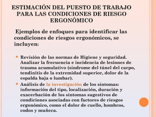 ESTIMACIÓN DEL PUESTO DE TRABAJO
PARA LAS CONDICIONES DE RIESGO
ERGONÓMICO
Ejemplos de enfoques para identificar las
condiciones de riesgos ergonómicos, se
incluyen:
 Revisión de las normas de Higiene y seguridad.
Analizar la frecuencia e incidencia de lesiones de
trauma acumulativo (síndrome del túnel del carpo,
tendinitis de la extremidad superior, dolor de la
espalda baja o lumbar).
 Análisis de la investigación de los síntomas:
información del tipo, localización, duración y
exacerbación de los síntomas sugestivos de
condiciones asociadas con factores de riesgos
ergonómico, como el dolor de cuello, hombros,
codos y muñeca.
 