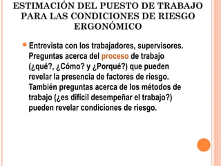 ESTIMACIÓN DEL PUESTO DE TRABAJO
PARA LAS CONDICIONES DE RIESGO
ERGONÓMICO
Entrevista con los trabajadores, supervisores.
Preguntas acerca del proceso de trabajo
(¿qué?, ¿Cómo? y ¿Porqué?) que pueden
revelar la presencia de factores de riesgo.
También preguntas acerca de los métodos de
trabajo (¿es difícil desempeñar el trabajo?)
pueden revelar condiciones de riesgo.
 