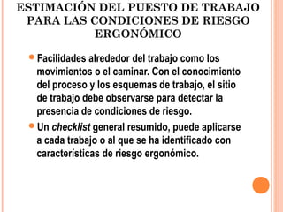 ESTIMACIÓN DEL PUESTO DE TRABAJO
PARA LAS CONDICIONES DE RIESGO
ERGONÓMICO
Facilidades alrededor del trabajo como los
movimientos o el caminar. Con el conocimiento
del proceso y los esquemas de trabajo, el sitio
de trabajo debe observarse para detectar la
presencia de condiciones de riesgo.
Un checklist general resumido, puede aplicarse
a cada trabajo o al que se ha identificado con
características de riesgo ergonómico.
 