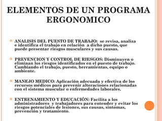 ELEMENTOS DE UN PROGRAMA
ERGONOMICO
 ANALISIS DEL PUESTO DE TRABAJO: se revisa, analiza
e identifica el trabajo en relación a dicho puesto, que
puede presentar riesgos musculares y sus causas.
 PREVENCION Y CONTROL DE RIESGOS: Disminuyen o
eliminan los riesgos identificados en el puesto de trabajo.
Cambiando el trabajo, puesto, herramientas, equipo o
ambiente.
 MANEJO MEDICO: Aplicación adecuada y efectiva de los
recursos médicos para prevenir alteraciones relacionadas
con el sistema muscular o enfermedades laborales.
 ENTRENAMIENTO Y EDUCACIÓN: Facilita a los
administradores y trabajadores para entender y evitar los
riesgos potenciales de lesiones, sus causas, síntomas,
prevención y tratamiento.
 