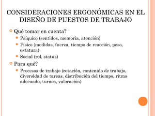 CONSIDERACIONES ERGONÓMICAS EN EL
DISEÑO DE PUESTOS DE TRABAJO
 Qué tomar en cuenta?
 Psíquico (sentidos, memoria, atención)
 Físico (medidas, fuerza, tiempo de reacción, peso,
estatura)
 Social (rol, status)
 Para qué?
 Procesos de trabajo (rotación, contenido de trabajo,
diversidad de tareas, distribución del tiempo, ritmo
adecuado, turnos, valoración)
 