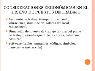 CONSIDERACIONES ERGONÓMICAS EN EL
DISEÑO DE PUESTOS DE TRABAJO
 Ambiente de trabajo (temperatura, ruido,
vibraciones, iluminación, colores del local,
radiaciones).
 Dimensión del puesto de trabajo (altura del plano
de trabajo, asiento ajustable, alcances, esfuerzos,
posturas)
 Software (tablas, manuales, códigos, símbolos,
paneles de instrucción)
 
