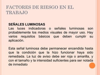 FACTORES DE RIESGO EN EL
TRABAJO
SEÑALES LUMINOSAS
Las luces indicadoras o señales luminosas son
probablemente los medios visuales de mayor uso. Hay
varios requisitos básicos que deben cumplir su
aplicación.
Esta señal luminosa debe permanecer encendida hasta
que la condición que la hizo funcionar haya sido
remediada. La luz de aviso debe ser roja o amarilla, y
con el tamaño y la intensidad suficientes para ser notada
de inmediato
 