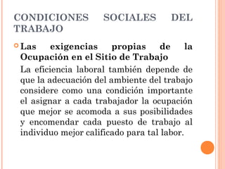 CONDICIONES SOCIALES DEL
TRABAJO
 Las exigencias propias de la
Ocupación en el Sitio de Trabajo
La eficiencia laboral también depende de
que la adecuación del ambiente del trabajo
considere como una condición importante
el asignar a cada trabajador la ocupación
que mejor se acomoda a sus posibilidades
y encomendar cada puesto de trabajo al
individuo mejor calificado para tal labor.
 