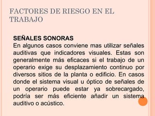 FACTORES DE RIESGO EN EL
TRABAJO
SEÑALES SONORAS
En algunos casos conviene mas utilizar señales
auditivas que indicadores visuales. Estas son
generalmente más eficaces si el trabajo de un
operario exige su desplazamiento continuo por
diversos sitios de la planta o edificio. En casos
donde el sistema visual u óptico de señales de
un operario puede estar ya sobrecargado,
podría ser más eficiente añadir un sistema
auditivo o acústico.
 