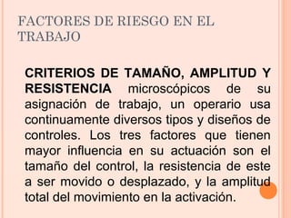 FACTORES DE RIESGO EN EL
TRABAJO
CRITERIOS DE TAMAÑO, AMPLITUD Y
RESISTENCIA microscópicos de su
asignación de trabajo, un operario usa
continuamente diversos tipos y diseños de
controles. Los tres factores que tienen
mayor influencia en su actuación son el
tamaño del control, la resistencia de este
a ser movido o desplazado, y la amplitud
total del movimiento en la activación.
 