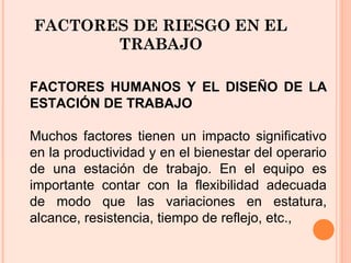 FACTORES DE RIESGO EN EL
TRABAJO
FACTORES HUMANOS Y EL DISEÑO DE LA
ESTACIÓN DE TRABAJO
Muchos factores tienen un impacto significativo
en la productividad y en el bienestar del operario
de una estación de trabajo. En el equipo es
importante contar con la flexibilidad adecuada
de modo que las variaciones en estatura,
alcance, resistencia, tiempo de reflejo, etc.,
 