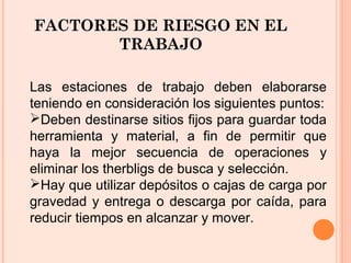 FACTORES DE RIESGO EN EL
TRABAJO
Las estaciones de trabajo deben elaborarse
teniendo en consideración los siguientes puntos:
Deben destinarse sitios fijos para guardar toda
herramienta y material, a fin de permitir que
haya la mejor secuencia de operaciones y
eliminar los therbligs de busca y selección.
Hay que utilizar depósitos o cajas de carga por
gravedad y entrega o descarga por caída, para
reducir tiempos en alcanzar y mover.
 