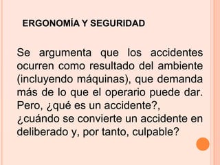 ERGONOMÍA Y SEGURIDAD
Se argumenta que los accidentes
ocurren como resultado del ambiente
(incluyendo máquinas), que demanda
más de lo que el operario puede dar.
Pero, ¿qué es un accidente?,
¿cuándo se convierte un accidente en
deliberado y, por tanto, culpable?
 