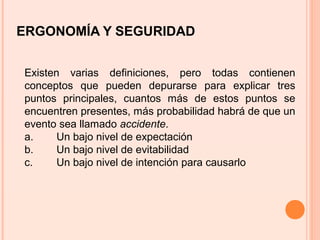 ERGONOMÍA Y SEGURIDAD
Existen varias definiciones, pero todas contienen
conceptos que pueden depurarse para explicar tres
puntos principales, cuantos más de estos puntos se
encuentren presentes, más probabilidad habrá de que un
evento sea llamado accidente.
a. Un bajo nivel de expectación
b. Un bajo nivel de evitabilidad
c. Un bajo nivel de intención para causarlo
 