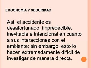 ERGONOMÍA Y SEGURIDAD
Así, el accidente es
desafortunado, impredecible,
inevitable e intencional en cuanto
a sus interacciones con el
ambiente; sin embargo, esto lo
hacen extremadamente difícil de
investigar de manera directa.
 