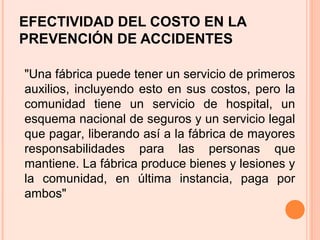 EFECTIVIDAD DEL COSTO EN LA
PREVENCIÓN DE ACCIDENTES
"Una fábrica puede tener un servicio de primeros
auxilios, incluyendo esto en sus costos, pero la
comunidad tiene un servicio de hospital, un
esquema nacional de seguros y un servicio legal
que pagar, liberando así a la fábrica de mayores
responsabilidades para las personas que
mantiene. La fábrica produce bienes y lesiones y
la comunidad, en última instancia, paga por
ambos"
 