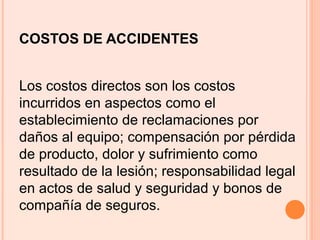 COSTOS DE ACCIDENTES
Los costos directos son los costos
incurridos en aspectos como el
establecimiento de reclamaciones por
daños al equipo; compensación por pérdida
de producto, dolor y sufrimiento como
resultado de la lesión; responsabilidad legal
en actos de salud y seguridad y bonos de
compañía de seguros.
 