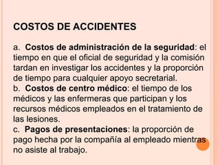 COSTOS DE ACCIDENTES
a. Costos de administración de la seguridad: el
tiempo en que el oficial de seguridad y la comisión
tardan en investigar los accidentes y la proporción
de tiempo para cualquier apoyo secretarial.
b. Costos de centro médico: el tiempo de los
médicos y las enfermeras que participan y los
recursos médicos empleados en el tratamiento de
las lesiones.
c. Pagos de presentaciones: la proporción de
pago hecha por la compañía al empleado mientras
no asiste al trabajo.
 