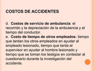 COSTOS DE ACCIDENTES
d. Costos de servicio de ambulancia: el
recorrido y la depreciación de la ambulancia y el
tiempo del conductor.
e. Costo de tiempo de otros empleados: tiempo
que tardan los otros empleados en ayudar al
empleado lesionado, tiempo que tarda el
supervisor en ayudar al hombre lesionado y
tiempo que se toman los testigos en contestar al
cuestionario durante la investigación del
accidente.
 