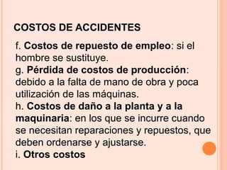COSTOS DE ACCIDENTES
f. Costos de repuesto de empleo: si el
hombre se sustituye.
g. Pérdida de costos de producción:
debido a la falta de mano de obra y poca
utilización de las máquinas.
h. Costos de daño a la planta y a la
maquinaria: en los que se incurre cuando
se necesitan reparaciones y repuestos, que
deben ordenarse y ajustarse.
i. Otros costos
 