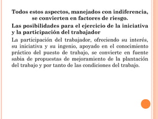 Todos estos aspectos, manejados con indiferencia,
se convierten en factores de riesgo.
Las posibilidades para el ejercicio de la iniciativa
y la participación del trabajador
La participación del trabajador, ofreciendo su interés,
su iniciativa y su ingenio, apoyado en el conocimiento
práctico del puesto de trabajo, se convierte en fuente
sabia de propuestas de mejoramiento de la plantación
del trabajo y por tanto de las condiciones del trabajo.
 