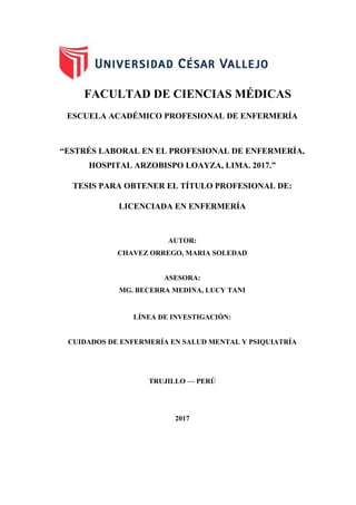 FACULTAD DE CIENCIAS MÉDICAS
ESCUELA ACADÉMICO PROFESIONAL DE ENFERMERÍA
“ESTRÉS LABORAL EN EL PROFESIONAL DE ENFERMERÍA,
HOSPITAL ARZOBISPO LOAYZA, LIMA. 2017.”
TESIS PARA OBTENER EL TÍTULO PROFESIONAL DE:
LICENCIADA EN ENFERMERÍA
AUTOR:
CHAVEZ ORREGO, MARIA SOLEDAD
ASESORA:
MG. BECERRA MEDINA, LUCY TANI
LÍNEA DE INVESTIGACIÓN:
CUIDADOS DE ENFERMERÍA EN SALUD MENTAL Y PSIQUIATRÍA
TRUJILLO — PERÚ
2017
 