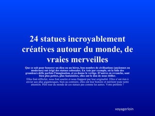 24 statues incroyablement
créatives autour du monde, de
vraies merveilles
Que ce soit pour honorer un dieu ou un héros, bon nombre de civilisations (anciennes ou
modernes) ont érigé des statues colossales. En Asie par exemple, où la folie des
grandeurs défie parfois l’imagination, et ça donne le vertige. D’autres en revanche, sont
bien plus petites, plus fantaisistes, elles ont le don de nous titiller.
Elles font réfléchir, nous font sourire et nous frappent par leur originalité. Elles n’ont rien à
envier aux plus gigantesques, bien au contraire, elles ont leur histoire et méritent toute notre
attention. Petit tour du monde de ces statues pas comme les autres. Votre préférée ?
voyagerloin
 