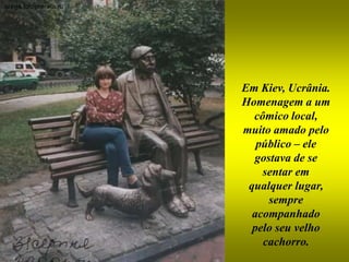 Em Kiev, Ucrânia.
Homenagem a um
  cômico local,
muito amado pelo
   público – ele
  gostava de se
    sentar em
 qualquer lugar,
     sempre
  acompanhado
  pelo seu velho
    cachorro.
 