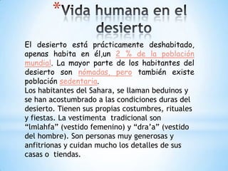 *
El desierto está prácticamente deshabitado,
apenas habita en él,un 2 % de la población
mundial. La mayor parte de los habitantes del
desierto son nómadas, pero también existe
población sedentaria.
Los habitantes del Sahara, se llaman beduinos y
se han acostumbrado a las condiciones duras del
desierto. Tienen sus propias costumbres, rituales
y fiestas. La vestimenta tradicional son
“lmlahfa” (vestido femenino) y “dra’a” (vestido
del hombre). Son personas muy generosas y
anfitrionas y cuidan mucho los detalles de sus
casas o tiendas.

 
