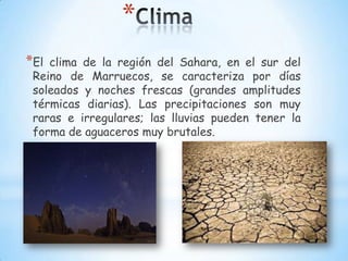 *
*El

clima de la región del Sahara, en el sur del
Reino de Marruecos, se caracteriza por días
soleados y noches frescas (grandes amplitudes
térmicas diarias). Las precipitaciones son muy
raras e irregulares; las lluvias pueden tener la
forma de aguaceros muy brutales.

 