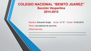 COLEGIO NACIONAL “BENITO JUAREZ”
Sección Vespertina
2014-2015
Nombre: Estuardo Quijije Curso: 10 “C” Fecha: 10-06-2015
Tema: Las baterías de aluminio
Observaciones:
____________________________________________________
____________________________________________________
_________________________
 