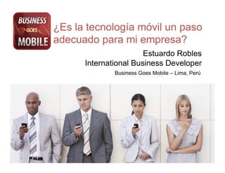 ¿Es la tecnología móvil un paso
adecuado para mi empresa?
                       Estuardo Robles
      International Business Developer
              Business Goes Mobile – Lima, Perú!
 
