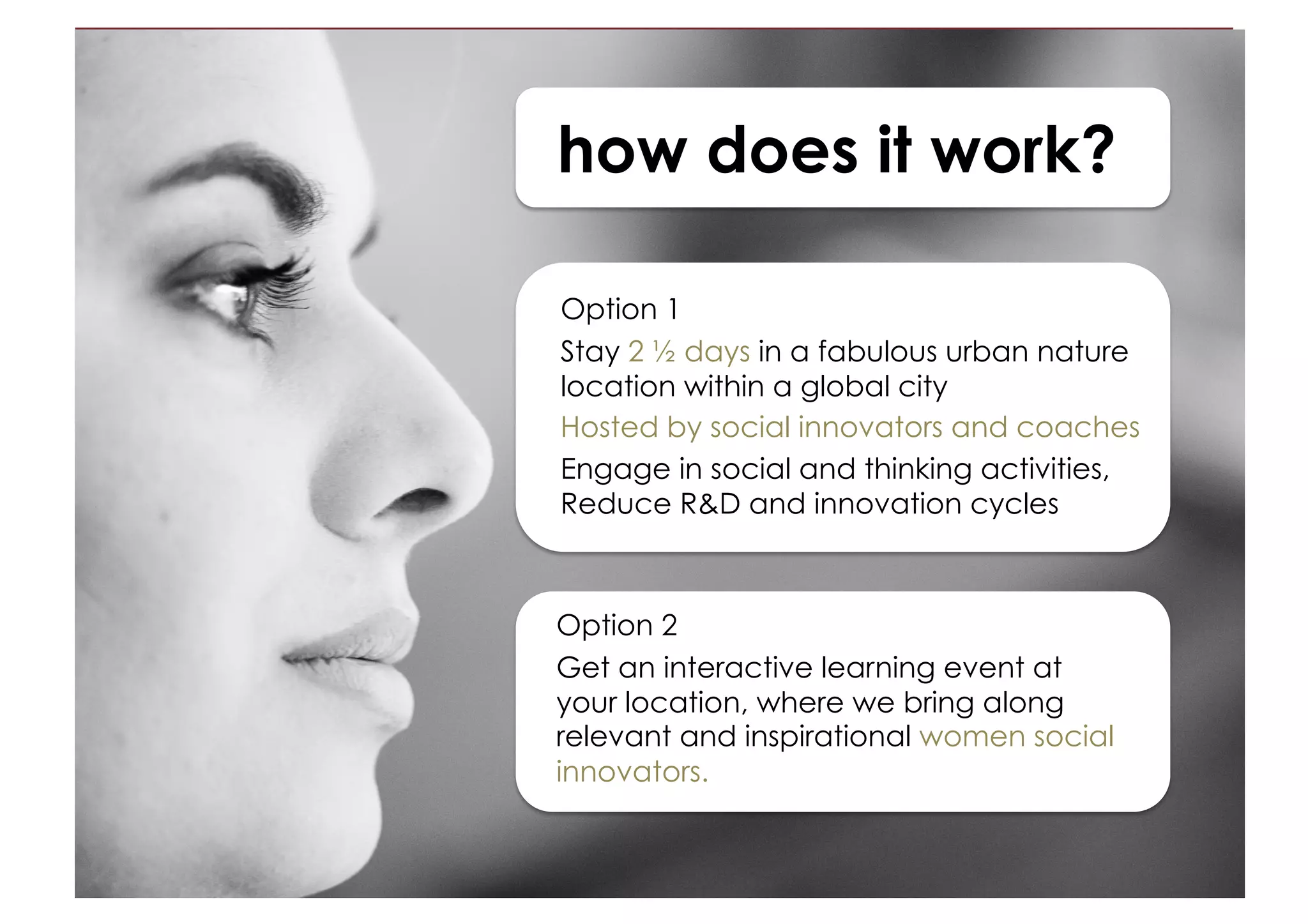 how does it work?
Option 1
Opt for a short stay in a fabulous urban
nature location within a global city
Hosted by social innovators and coaches
Engage in social and thinking activities,
Reduce R&D and innovation cycles
Option 2
Get an interactive learning experience at
your location with social innovators in
residence.
Use this to ignite internal innovation
processes, networks, staff sponsorship or
mentoring schemes.
(Length and modules vary)