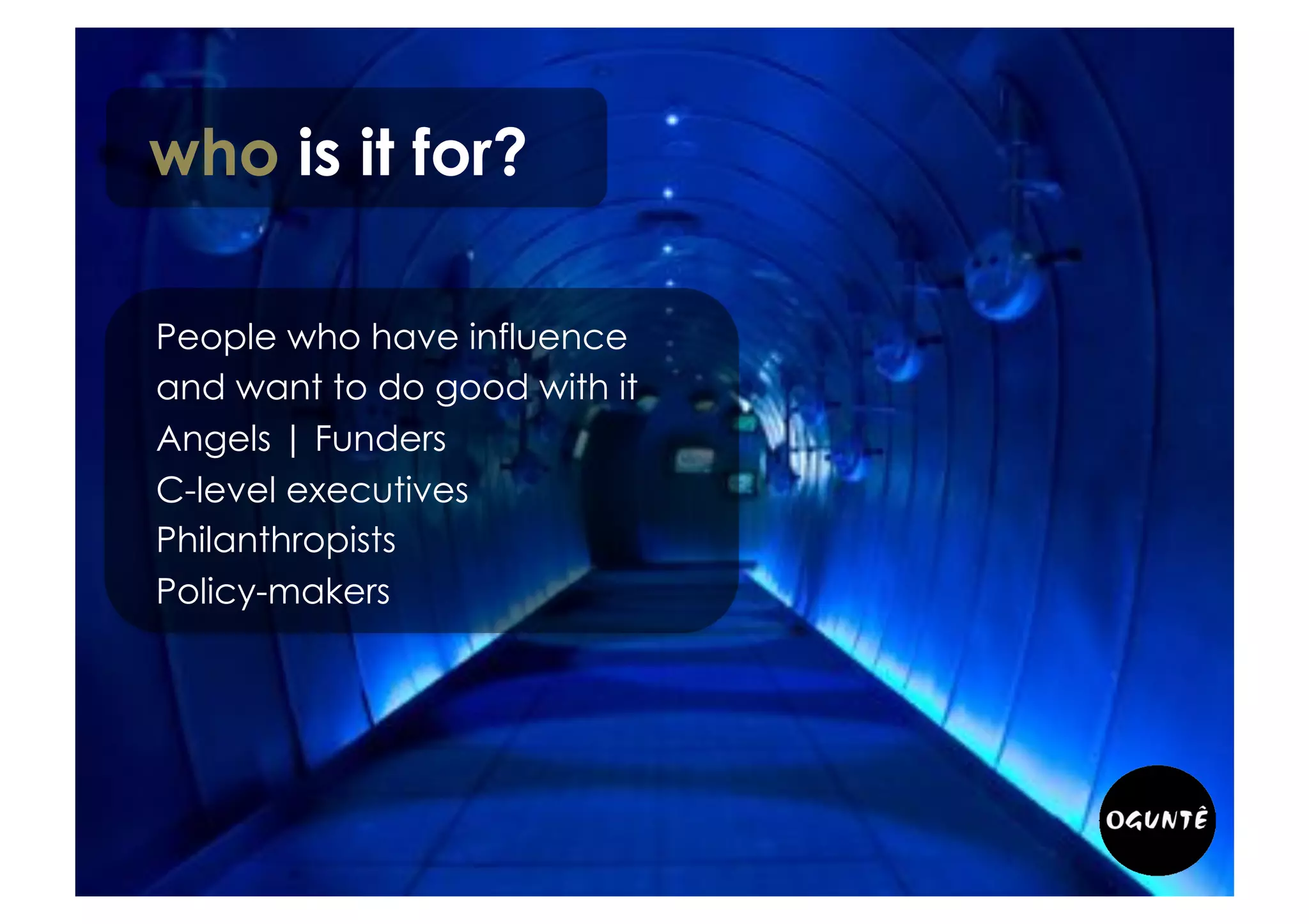who is it for?
People who have influence
and want to do good with it:
• Angels | Funders
• Philanthropists
• Policy-makers
• Networks leaders
• Business strategy teams
• Business foundations leaders
• Senior executives clubs