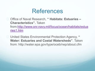 References 
 Office of Naval Research, “ Habitats: Estuaries – 
Characteristics”. Taken 
from:http://www.onr.navy.mil/focus/ocean/habitats/estua 
ries1.htm 
 United States Environmental Protection Agency, “ 
Water: Estuaries and Costal Watersheds”. Taken 
from: http://water.epa.gov/type/oceb/nep/about.cfm 
