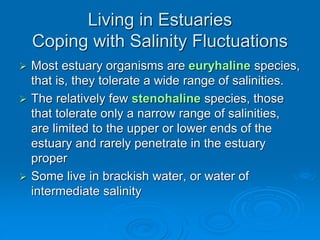  Most estuary organisms are euryhaline species,
that is, they tolerate a wide range of salinities.
 The relatively few stenohaline species, those
that tolerate only a narrow range of salinities,
are limited to the upper or lower ends of the
estuary and rarely penetrate in the estuary
proper
 Some live in brackish water, or water of
intermediate salinity
Living in Estuaries
Coping with Salinity Fluctuations
 