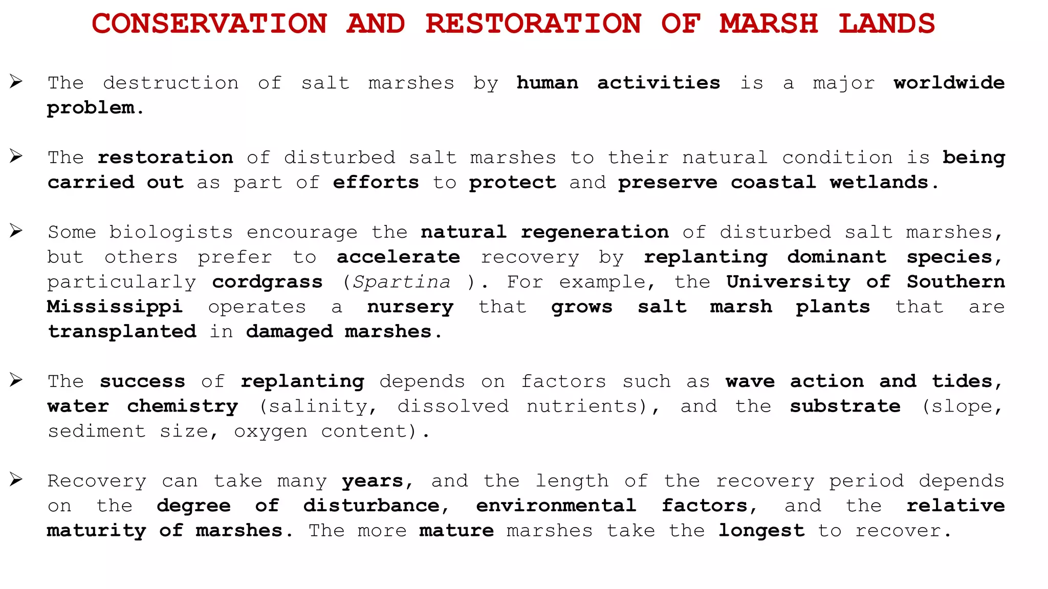  The destruction of salt marshes by human activities is a major worldwide
problem.
 The restoration of disturbed salt marshes to their natural condition is being
carried out as part of efforts to protect and preserve coastal wetlands.
 Some biologists encourage the natural regeneration of disturbed salt marshes,
but others prefer to accelerate recovery by replanting dominant species,
particularly cordgrass (Spartina ). For example, the University of Southern
Mississippi operates a nursery that grows salt marsh plants that are
transplanted in damaged marshes.
 The success of replanting depends on factors such as wave action and tides,
water chemistry (salinity, dissolved nutrients), and the substrate (slope,
sediment size, oxygen content).
 Recovery can take many years, and the length of the recovery period depends
on the degree of disturbance, environmental factors, and the relative
maturity of marshes. The more mature marshes take the longest to recover.
CONSERVATION AND RESTORATION OF MARSH LANDS
 